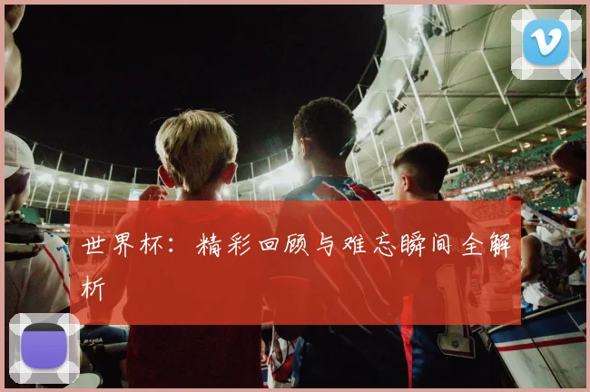 世界杯：精彩回顾与难忘瞬间全解析