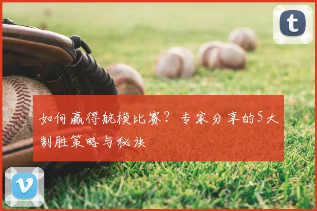 如何赢得航模比赛？专家分享的5大制胜策略与秘诀