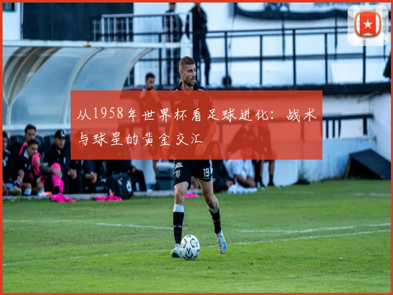 从1958年世界杯看足球进化:战术与球星的黄金交汇