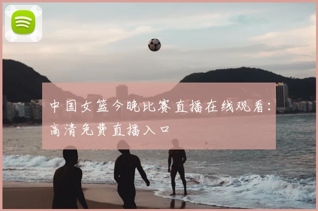中国女篮今晚比赛直播在线观看：高清免费直播入口