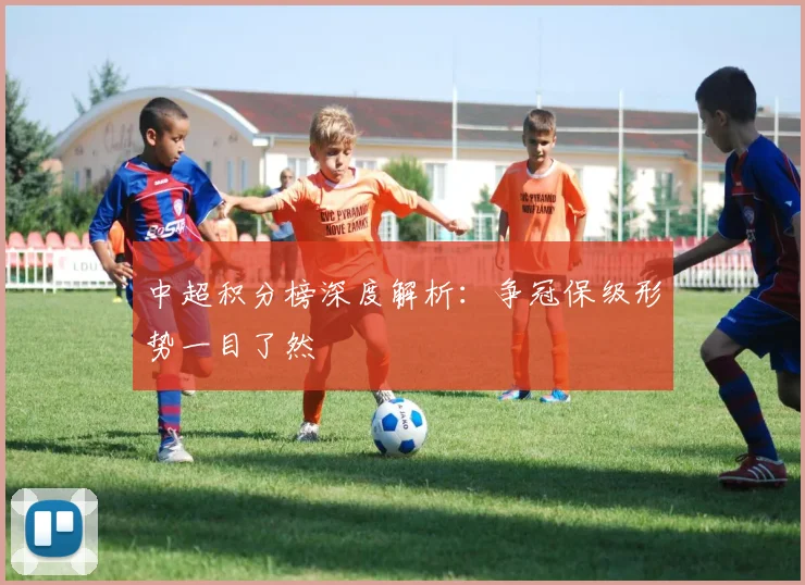中超积分榜深度解析：争冠保级形势一目了然