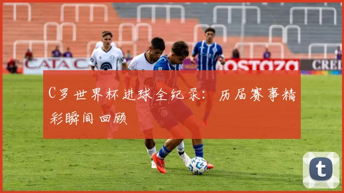 C罗世界杯进球全纪录：历届赛事精彩瞬间回顾