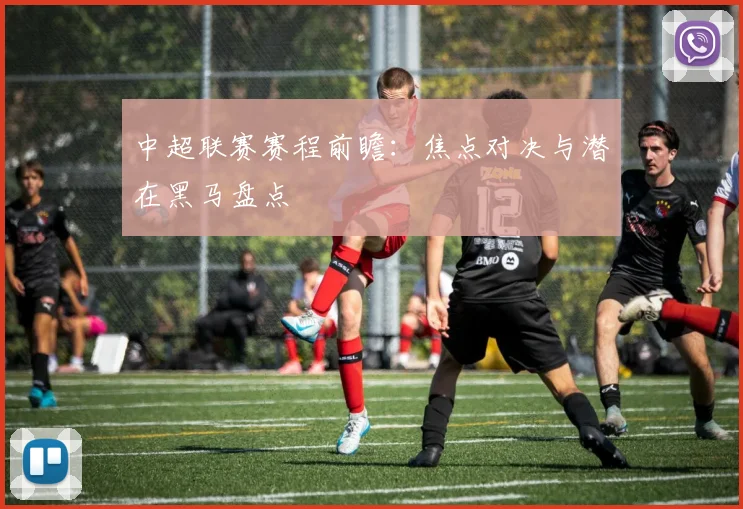 中超联赛赛程前瞻：焦点对决与潜在黑马盘点